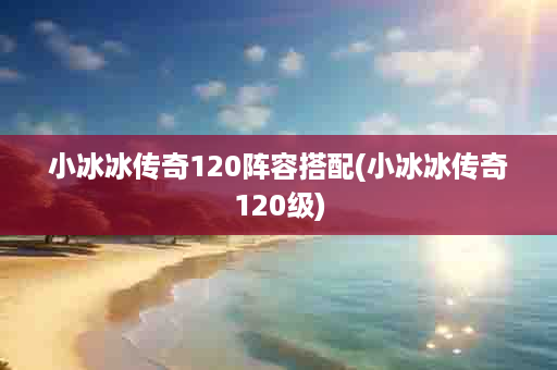 小冰冰传奇120阵容搭配(小冰冰传奇120级)