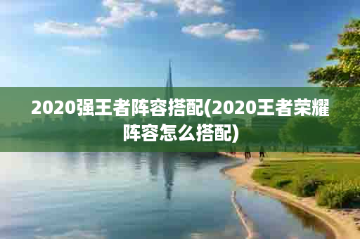 2020强王者阵容搭配(2020王者荣耀阵容怎么搭配)