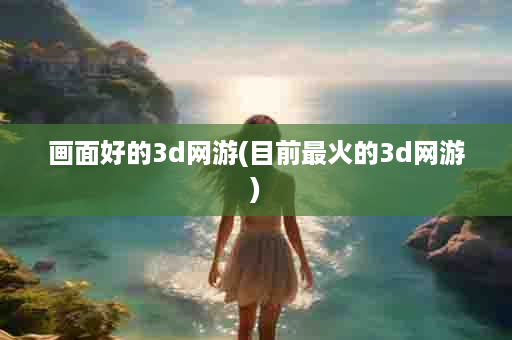 画面好的3d网游(目前最火的3d网游)