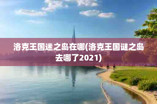 洛克王国迷之岛在哪(洛克王国谜之岛去哪了2021)