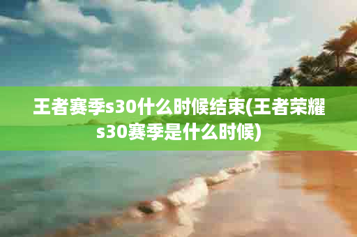 王者赛季s30什么时候结束(王者荣耀s30赛季是什么时候)