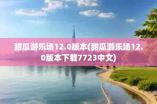 甜瓜游乐场12.0版本(甜瓜游乐场12.0版本下载7723中文)