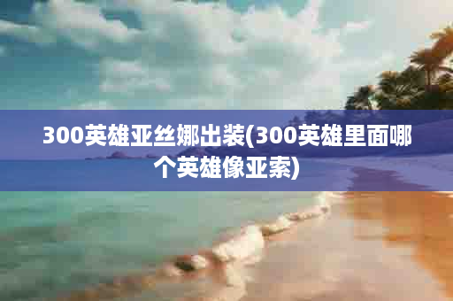 300英雄亚丝娜出装(300英雄里面哪个英雄像亚索)