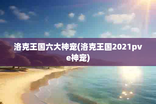 洛克王国六大神宠(洛克王国2021pve神宠)