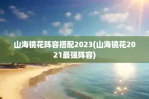 山海镜花阵容搭配2023(山海镜花2021最强阵容)