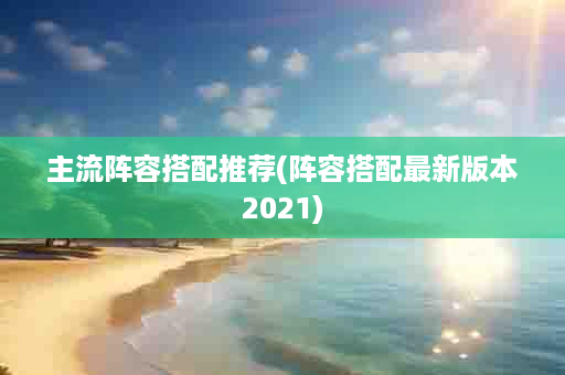 主流阵容搭配推荐(阵容搭配最新版本2021)