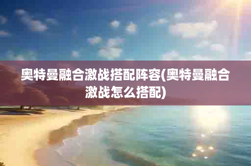 奥特曼融合激战搭配阵容(奥特曼融合激战怎么搭配)