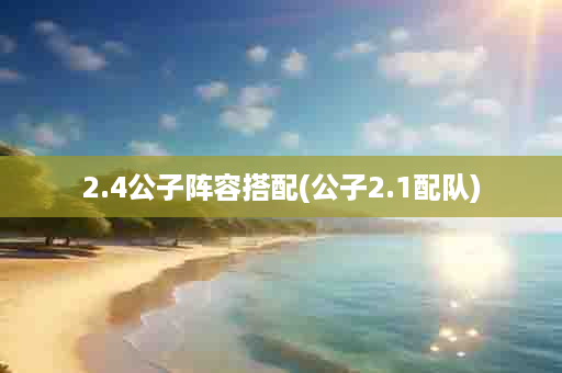 2.4公子阵容搭配(公子2.1配队)