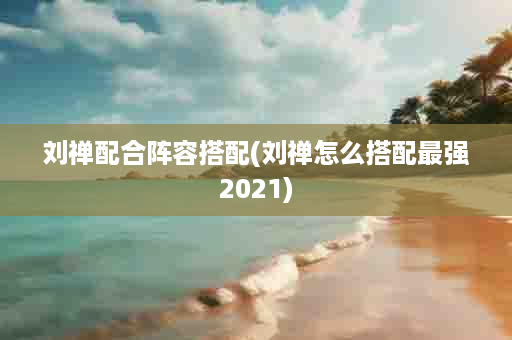 刘禅配合阵容搭配(刘禅怎么搭配最强2021)