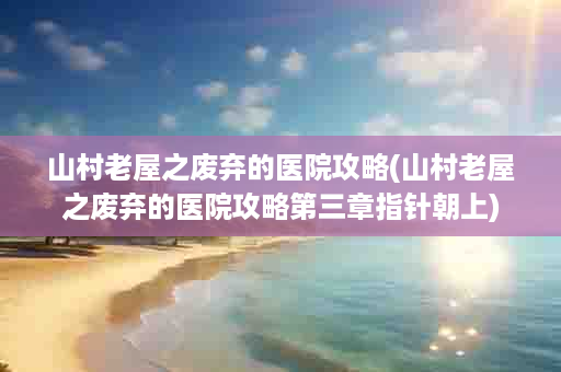 山村老屋之废弃的医院攻略(山村老屋之废弃的医院攻略第三章指针朝上)