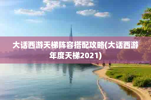 大话西游天梯阵容搭配攻略(大话西游年度天梯2021)