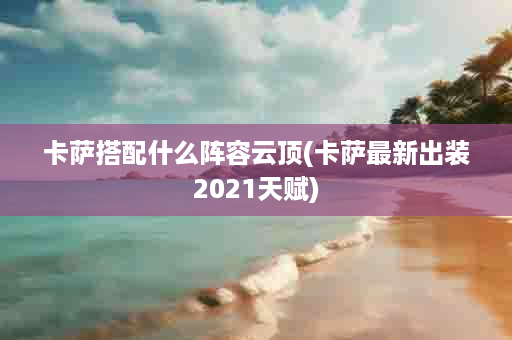 卡萨搭配什么阵容云顶(卡萨最新出装2021天赋)