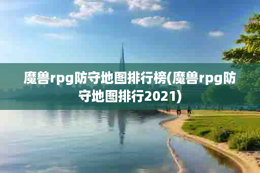 魔兽rpg防守地图排行榜(魔兽rpg防守地图排行2021)