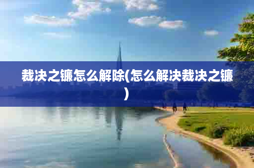 裁决之镰怎么解除(怎么解决裁决之镰)