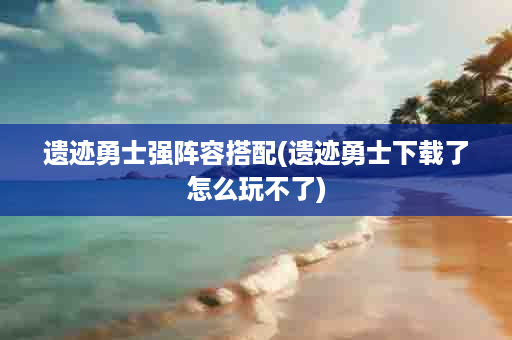 遗迹勇士强阵容搭配(遗迹勇士下载了怎么玩不了)