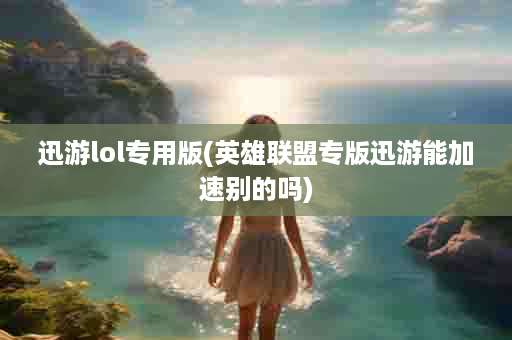 迅游lol专用版(英雄联盟专版迅游能加速别的吗)