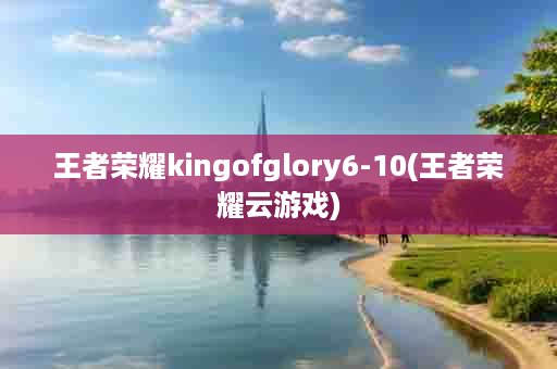 王者荣耀kingofglory6-10(王者荣耀云游戏)