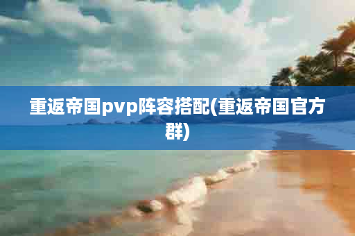 重返帝国pvp阵容搭配(重返帝国官方群)