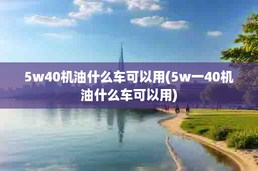 5w40机油什么车可以用(5w一40机油什么车可以用)