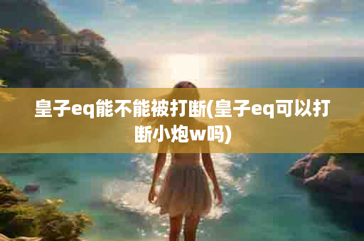 皇子eq能不能被打断(皇子eq可以打断小炮w吗)