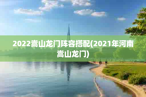 2022嵩山龙门阵容搭配(2021年河南嵩山龙门)