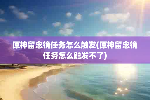 原神留念镜任务怎么触发(原神留念镜任务怎么触发不了)