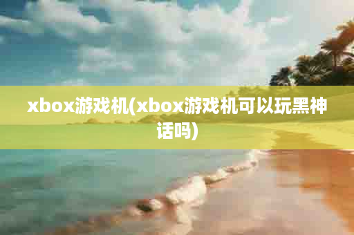 xbox游戏机(xbox游戏机可以玩黑神话吗)