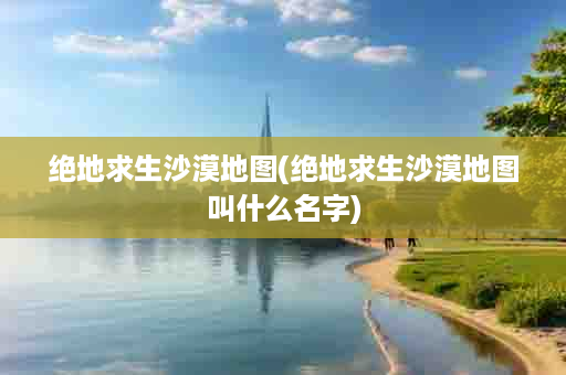 绝地求生沙漠地图(绝地求生沙漠地图叫什么名字)