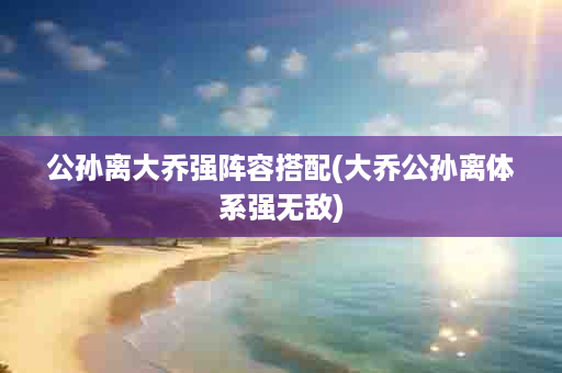 公孙离大乔强阵容搭配(大乔公孙离体系强无敌)