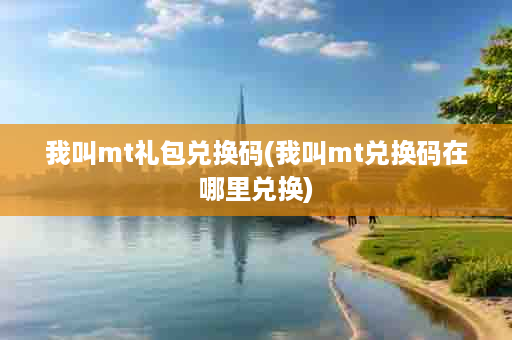 我叫mt礼包兑换码(我叫mt兑换码在哪里兑换)