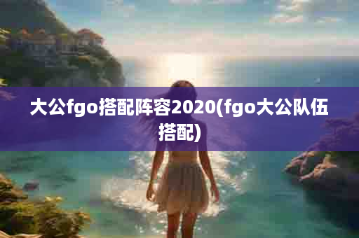 大公fgo搭配阵容2020(fgo大公队伍搭配)