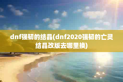 dnf强韧的结晶(dnf2020强韧的亡灵结晶改版去哪里换)