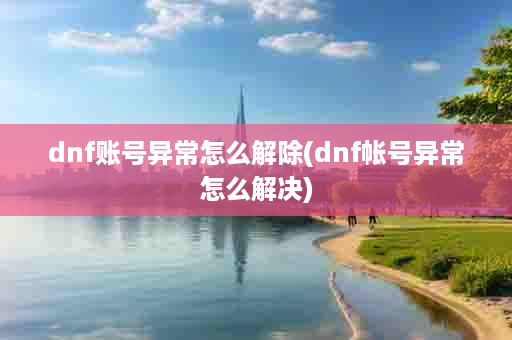 dnf账号异常怎么解除(dnf帐号异常怎么解决)