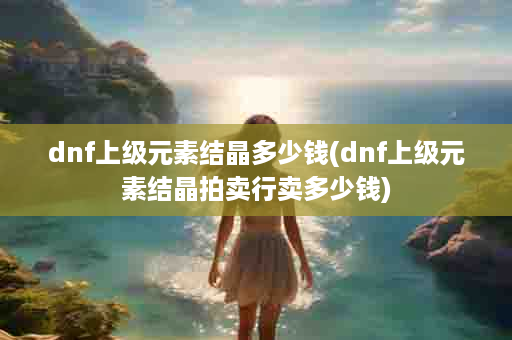 dnf上级元素结晶多少钱(dnf上级元素结晶拍卖行卖多少钱)