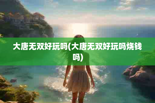 大唐无双好玩吗(大唐无双好玩吗烧钱吗)