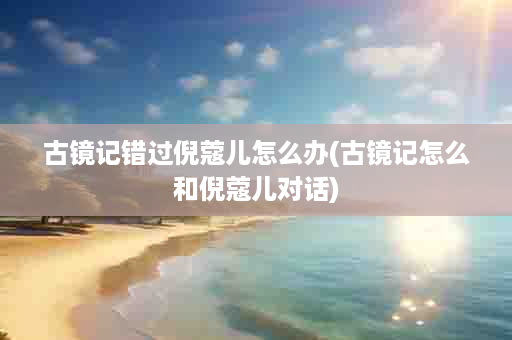 古镜记错过倪蔻儿怎么办(古镜记怎么和倪蔻儿对话)