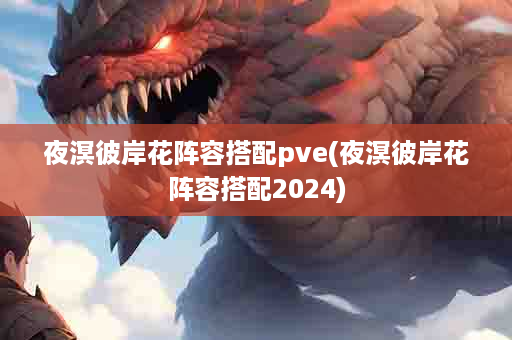 夜溟彼岸花阵容搭配pve(夜溟彼岸花阵容搭配2024)