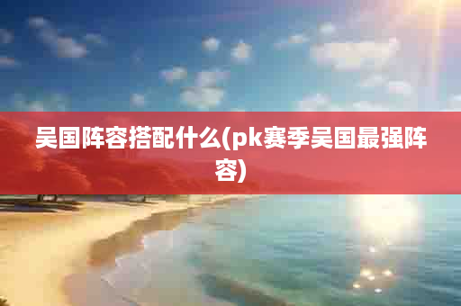 吴国阵容搭配什么(pk赛季吴国最强阵容)