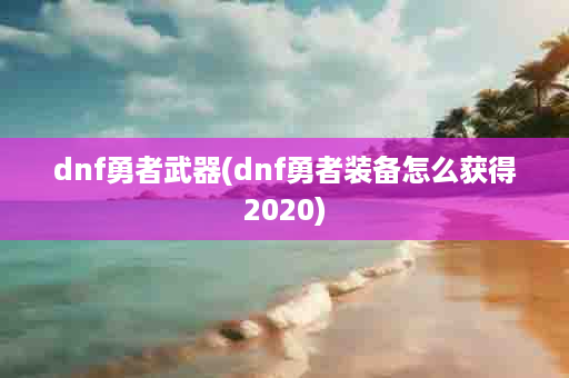 dnf勇者武器(dnf勇者装备怎么获得2020)