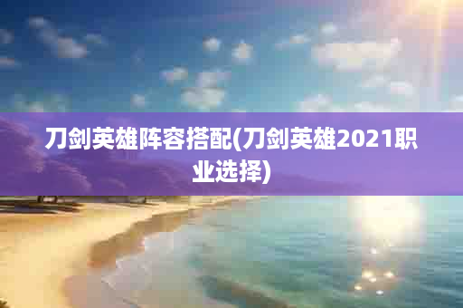 刀剑英雄阵容搭配(刀剑英雄2021职业选择)