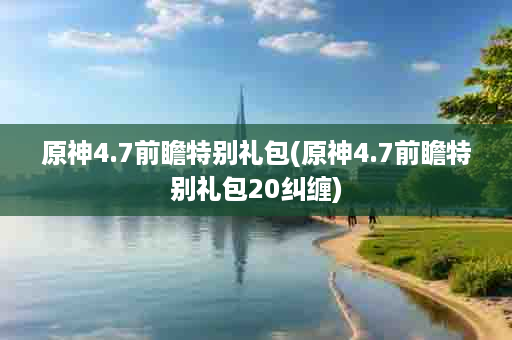 原神4.7前瞻特别礼包(原神4.7前瞻特别礼包20纠缠)