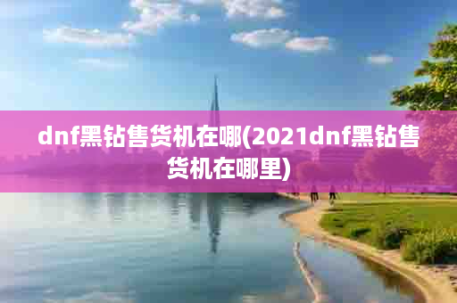 dnf黑钻售货机在哪(2021dnf黑钻售货机在哪里)