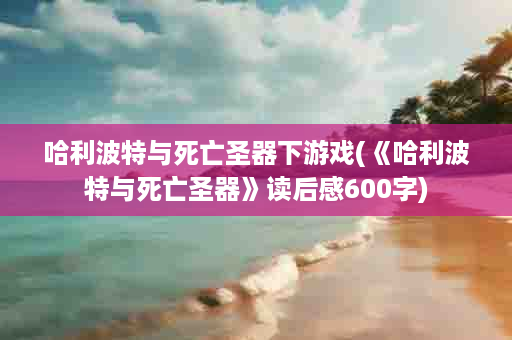 哈利波特与死亡圣器下游戏(《哈利波特与死亡圣器》读后感600字)