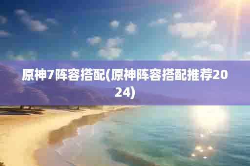 原神7阵容搭配(原神阵容搭配推荐2024)