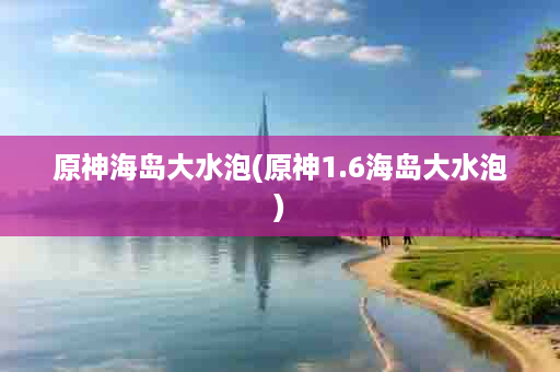 原神海岛大水泡(原神1.6海岛大水泡)