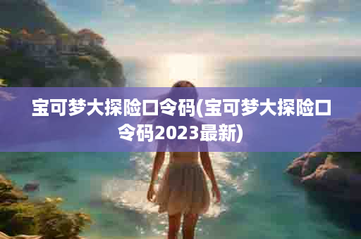 宝可梦大探险口令码(宝可梦大探险口令码2023最新)