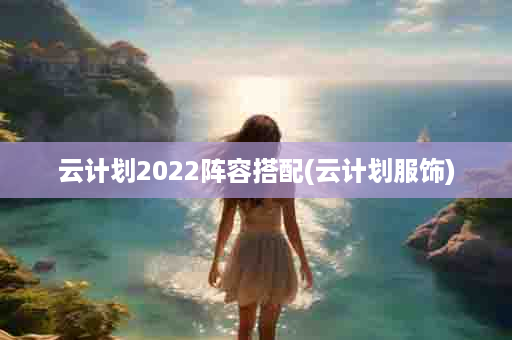 云计划2022阵容搭配(云计划服饰)