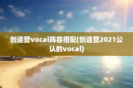 创造营vocal阵容搭配(创造营2021公认的vocal)