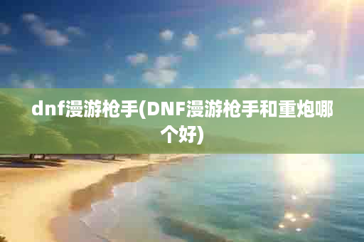 dnf漫游枪手(DNF漫游枪手和重炮哪个好)