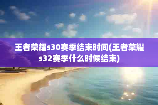 王者荣耀s30赛季结束时间(王者荣耀s32赛季什么时候结束)